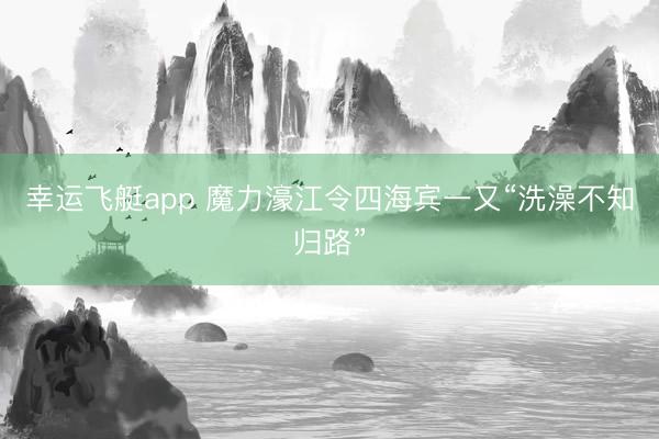 幸运飞艇app 魔力濠江令四海宾一又“洗澡不知归路”