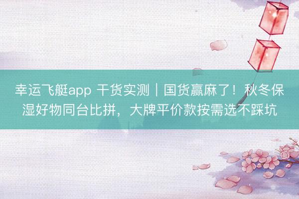 幸运飞艇app 干货实测｜国货赢麻了！秋冬保湿好物同台比拼，大牌平价款按需选不踩坑