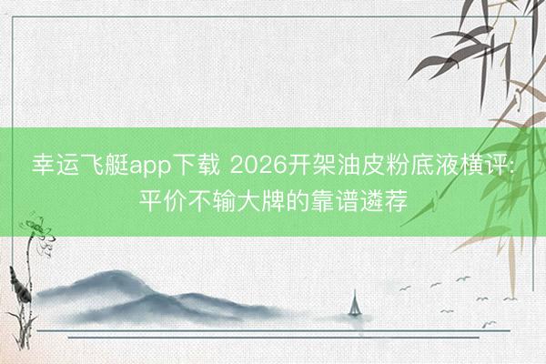 幸运飞艇app下载 2026开架油皮粉底液横评:平价不输大牌的靠谱遴荐