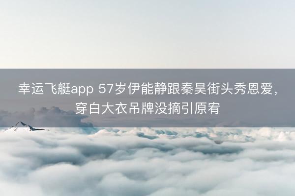 幸运飞艇app 57岁伊能静跟秦昊街头秀恩爱，穿白大衣吊牌没摘引原宥