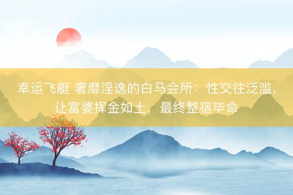 幸运飞艇 奢靡淫逸的白马会所：性交往泛滥，让富婆挥金如土，最终整宿毕命
