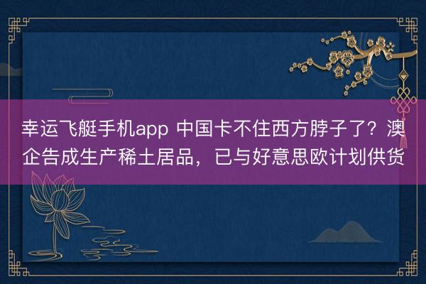 幸运飞艇手机app 中国卡不住西方脖子了？澳企告成生产稀土居品，已与好意思欧计划供货