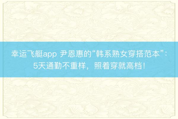 幸运飞艇app 尹恩惠的“韩系熟女穿搭范本”:5天通勤不重样,照着穿就高档!