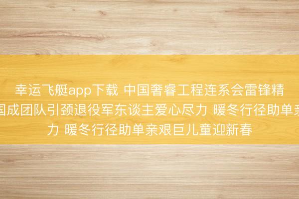 幸运飞艇app下载 中国奢睿工程连系会雷锋精神管事委员会孙国成团队引颈退役军东谈主爱心尽力 暖冬行径助单亲艰巨儿童迎新春