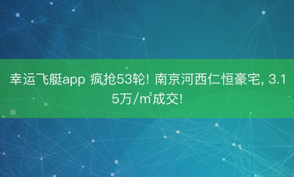 幸运飞艇app 疯抢53轮! 南京河西仁恒豪宅, 3.15万/㎡成交!
