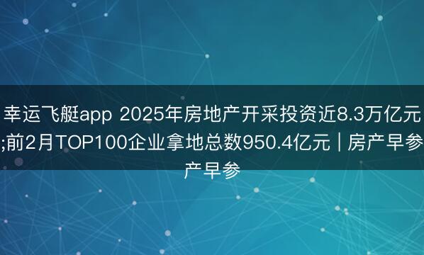 幸运飞艇app 2025年房地产开采投资近8.3万亿元;前2月TOP100企业拿地总数950.4亿元 | 房产早参