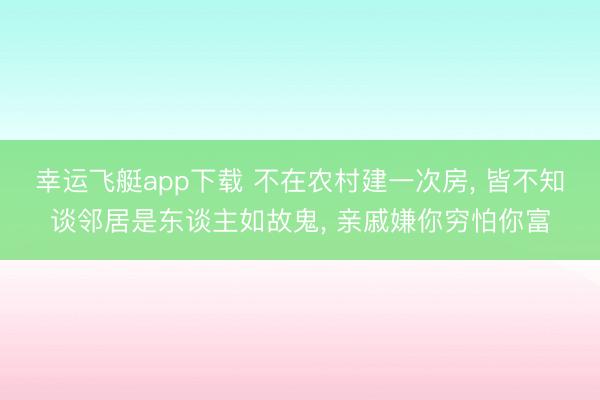 幸运飞艇app下载 不在农村建一次房, 皆不知谈邻居是东谈主如故鬼, 亲戚嫌你穷怕你富