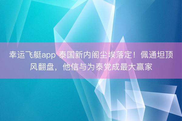 幸运飞艇app 泰国新内阁尘埃落定！佩通坦顶风翻盘，他信与为泰党成最大赢家