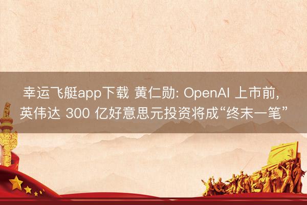 幸运飞艇app下载 黄仁勋: OpenAI 上市前， 英伟达 300 亿好意思元投资将成“终末一笔”