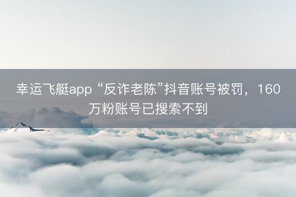 幸运飞艇app “反诈老陈”抖音账号被罚，160万粉账号已搜索不到