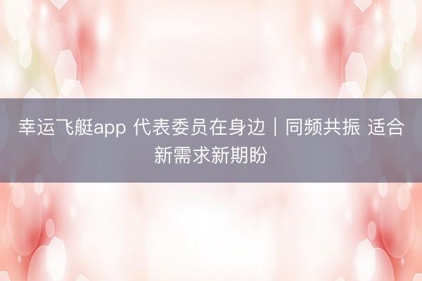 幸运飞艇app 代表委员在身边｜同频共振 适合新需求新期盼