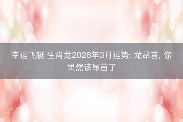 幸运飞艇 生肖龙2026年3月运势: 龙昂首， 你果然该昂首了