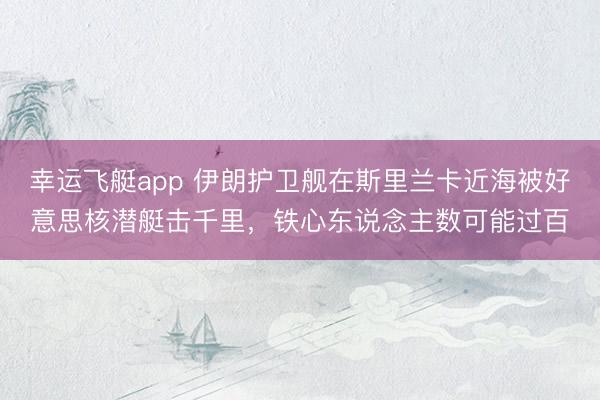 幸运飞艇app 伊朗护卫舰在斯里兰卡近海被好意思核潜艇击千里，铁心东说念主数可能过百