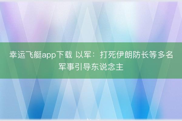 幸运飞艇app下载 以军:打死伊朗防长等多名军事引导东说念主