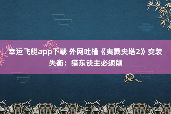 幸运飞艇app下载 外网吐槽《夷戮尖塔2》变装失衡：猎东谈主必须削