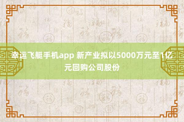 幸运飞艇手机app 新产业拟以5000万元至1亿元回购公司股份