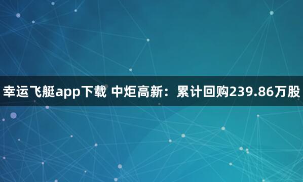 幸运飞艇app下载 中炬高新：累计回购239.86万股