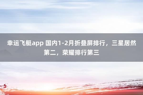 幸运飞艇app 国内1-2月折叠屏排行，三星居然第二，荣耀排行第三