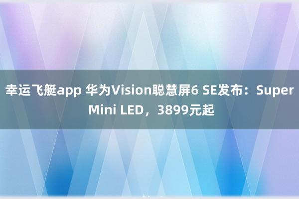 幸运飞艇app 华为Vision聪慧屏6 SE发布：Super Mini LED，3899元起
