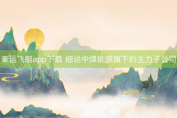 幸运飞艇app下载 细说中煤能源旗下的主力子公司