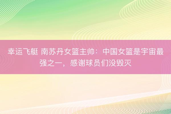 幸运飞艇 南苏丹女篮主帅：中国女篮是宇宙最强之一，感谢球员们没毁灭