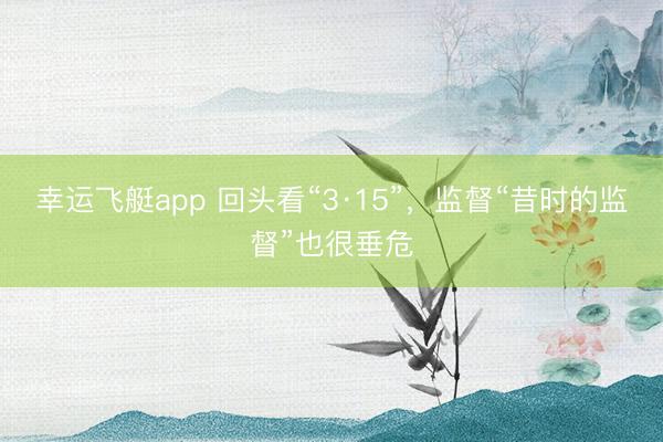 幸运飞艇app 回头看“3·15”，监督“昔时的监督”也很垂危