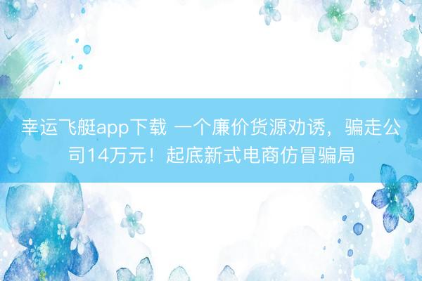 幸运飞艇app下载 一个廉价货源劝诱，骗走公司14万元！起底新式电商仿冒骗局