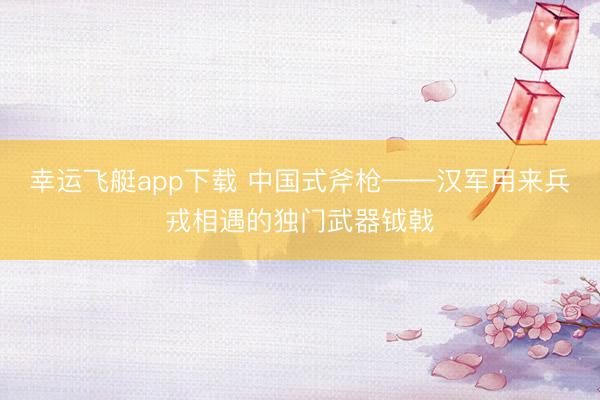 幸运飞艇app下载 中国式斧枪——汉军用来兵戎相遇的独门武器钺戟