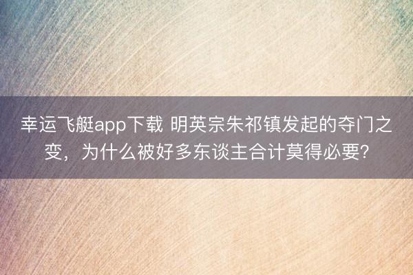 幸运飞艇app下载 明英宗朱祁镇发起的夺门之变，为什么被好多东谈主合计莫得必要？