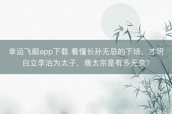幸运飞艇app下载 看懂长孙无忌的下场，才明白立李治为太子，唐太宗是有多无奈？