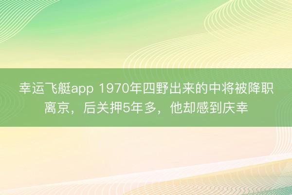 幸运飞艇app 1970年四野出来的中将被降职离京，后关押5年多，他却感到庆幸