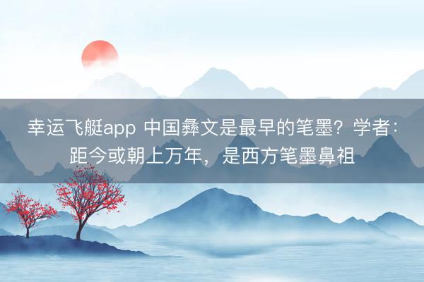 幸运飞艇app 中国彝文是最早的笔墨？学者：距今或朝上万年，是西方笔墨鼻祖