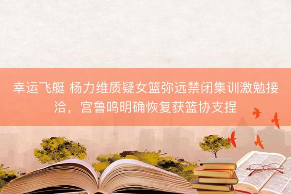 幸运飞艇 杨力维质疑女篮弥远禁闭集训激勉接洽，宫鲁鸣明确恢复获篮协支捏