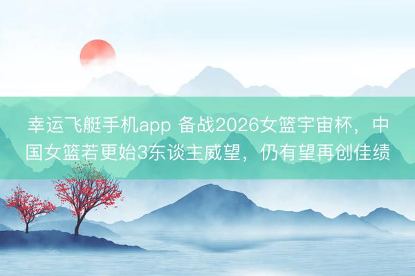 幸运飞艇手机app 备战2026女篮宇宙杯，中国女篮若更始3东谈主威望，仍有望再创佳绩
