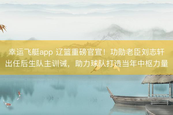 幸运飞艇app 辽篮重磅官宣！功勋老臣刘志轩出任后生队主训诫，助力球队打造当年中枢力量