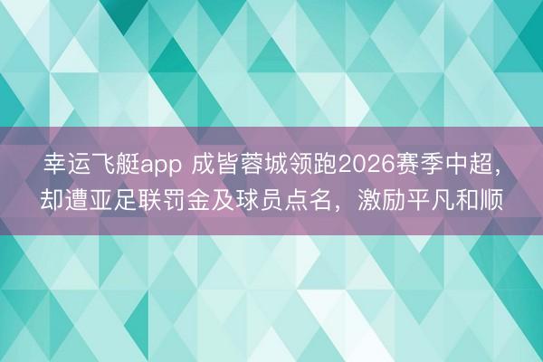 幸运飞艇app 成皆蓉城领跑2026赛季中超，却遭亚足联罚金及球员点名，激励平凡和顺