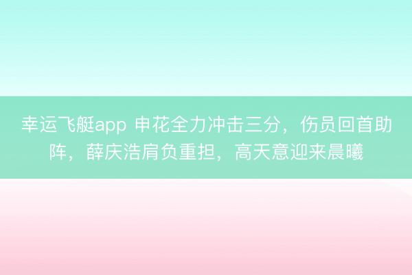 幸运飞艇app 申花全力冲击三分，伤员回首助阵，薛庆浩肩负重担，高天意迎来晨曦