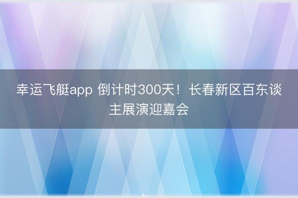 幸运飞艇app 倒计时300天！长春新区百东谈主展演迎嘉会