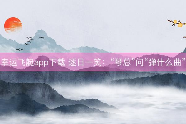 幸运飞艇app下载 逐日一笑：“琴总”问“弹什么曲”