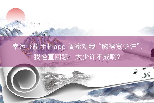 幸运飞艇手机app 闺蜜劝我 “胸襟宽少许”，我径直回怼：大少许不成啊？