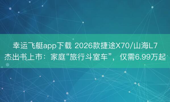 幸运飞艇app下载 2026款捷途X70/山海L7杰出书上市：家庭“旅行斗室车”，仅需6.99万起