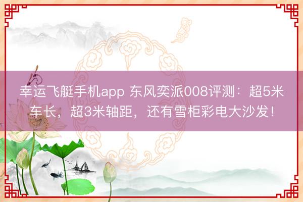 幸运飞艇手机app 东风奕派008评测：超5米车长，超3米轴距，还有雪柜彩电大沙发！