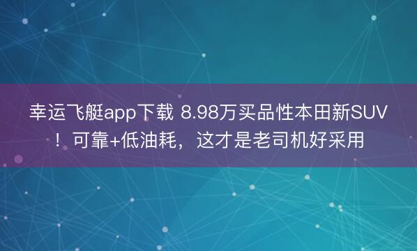 幸运飞艇app下载 8.98万买品性本田新SUV！可靠+低油耗，这才是老司机好采用