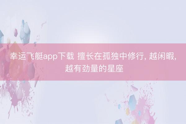 幸运飞艇app下载 擅长在孤独中修行， 越闲暇， 越有劲量的星座