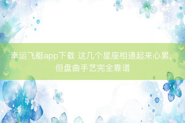 幸运飞艇app下载 这几个星座相通起来心累， 但盘曲手艺完全靠谱