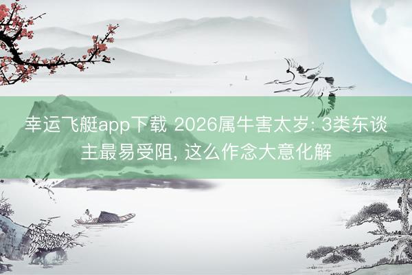 幸运飞艇app下载 2026属牛害太岁: 3类东谈主最易受阻, 这么作念大意化解