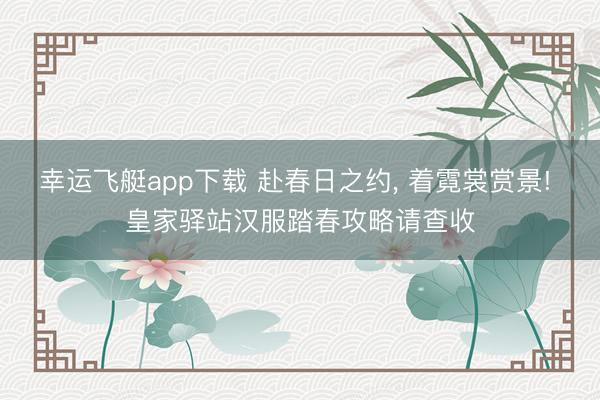 幸运飞艇app下载 赴春日之约， 着霓裳赏景! 皇家驿站汉服踏春攻略请查收