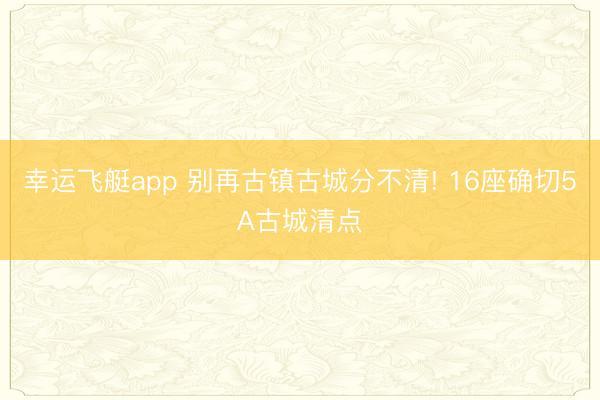 幸运飞艇app 别再古镇古城分不清! 16座确切5A古城清点