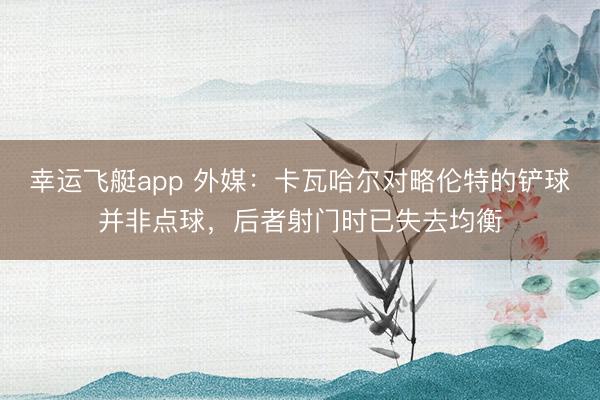 幸运飞艇app 外媒：卡瓦哈尔对略伦特的铲球并非点球，后者射门时已失去均衡