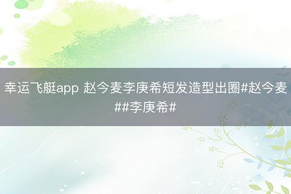 幸运飞艇app 赵今麦李庚希短发造型出圈#赵今麦##李庚希#